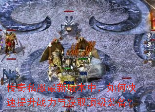 传奇私服最新版本中,如何快速提升战力与获取顶级装备? 传奇私服最新版本中,如何快速提升战力与获取顶级装备?